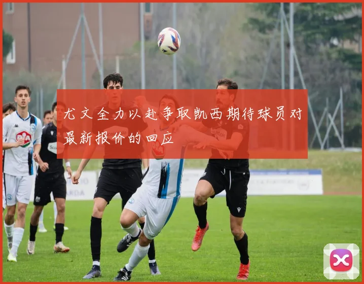 尤文全力以赴争取凯西期待球员对最新报价的回应