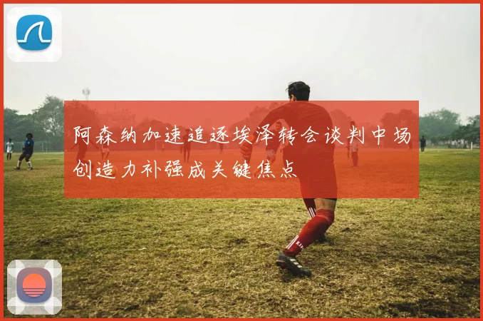 阿森纳加速追逐埃泽转会谈判中场创造力补强成关键焦点