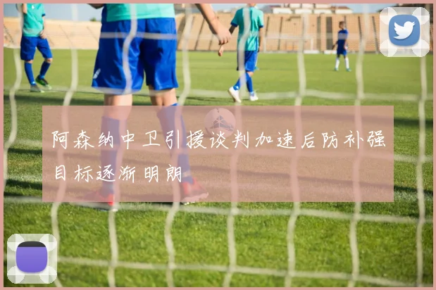 阿森纳中卫引援谈判加速后防补强目标逐渐明朗