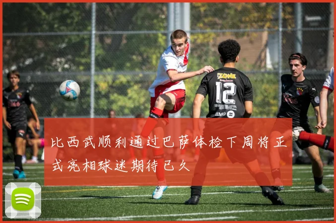 比西武顺利通过巴萨体检下周将正式亮相球迷期待已久