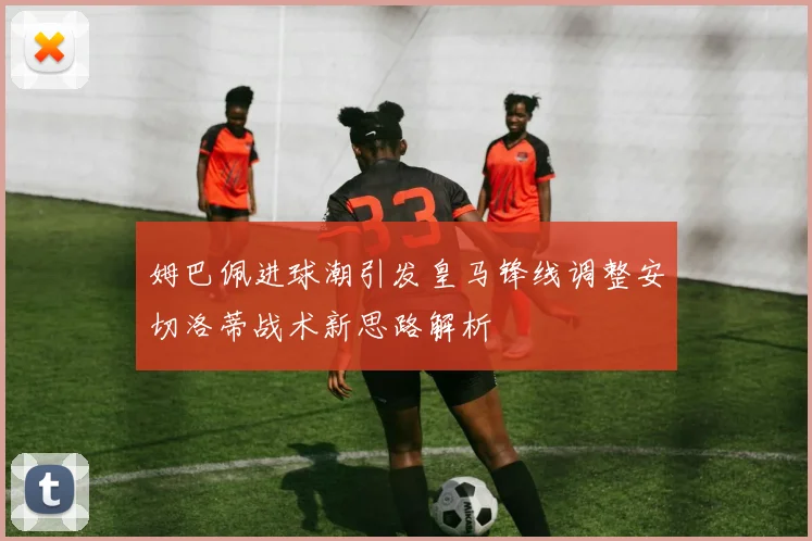 姆巴佩进球潮引发皇马锋线调整安切洛蒂战术新思路解析