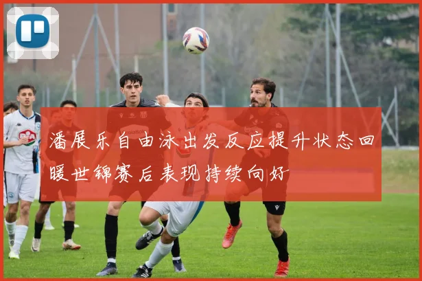 潘展乐自由泳出发反应提升状态回暖世锦赛后表现持续向好