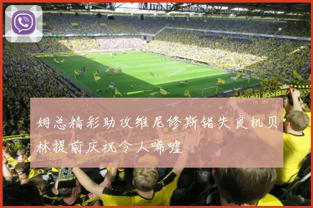姆总精彩助攻维尼修斯错失良机贝林提前庆祝令人唏嘘