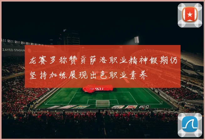 龙赛罗称赞贡萨洛职业精神假期仍坚持加练展现出色职业素养