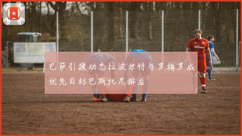 巴萨引援动态拉波尔特与罗梅罗成优先目标巴斯托尼排后