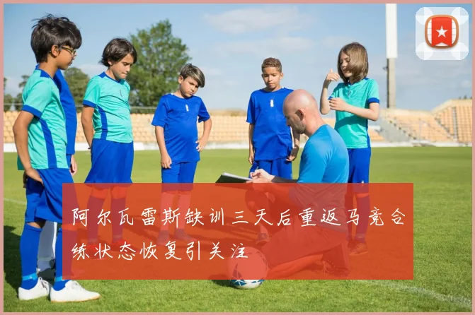 阿尔瓦雷斯缺训三天后重返马竞合练状态恢复引关注